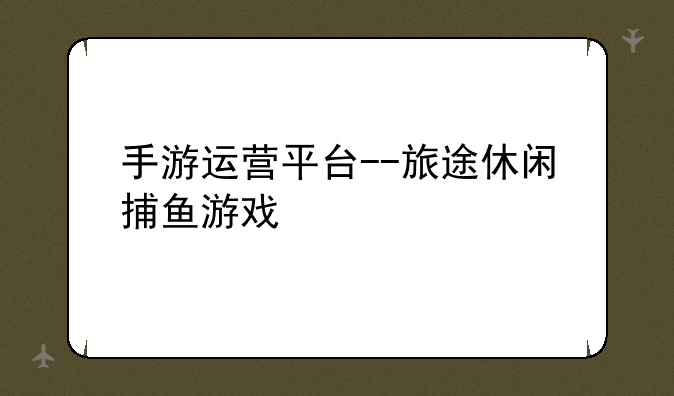 手游运营平台--旅途休闲捕鱼游戏