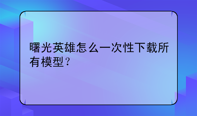曙光英雄怎么一次性下载所有模型？