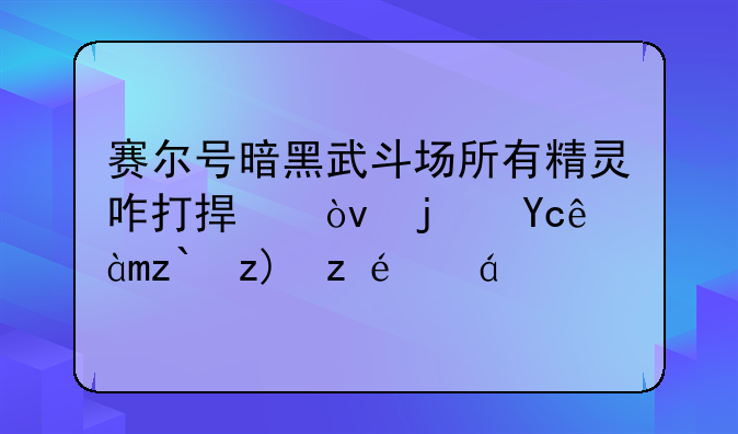 赛尔号暗黑武斗场所有精灵咋打捏？每只精灵都要详细。