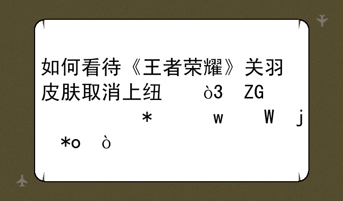 如何看待《王者荣耀》关羽皮肤取消上线，疑被举报违法暴力？