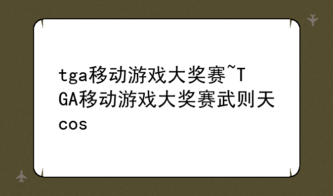 tga移动游戏大奖赛~TGA移动游戏大奖赛武则天cos