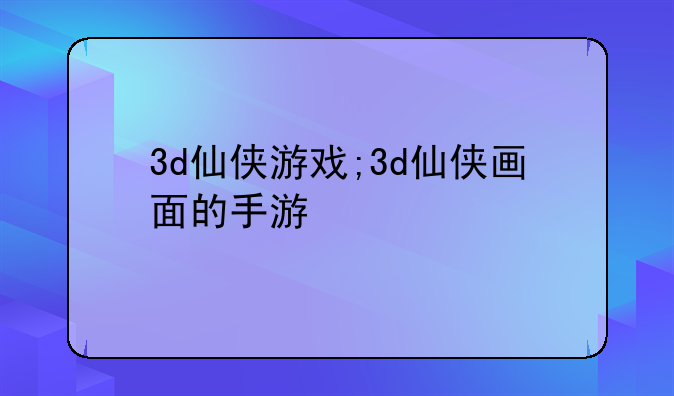 3d仙侠游戏;3d仙侠画面的手游