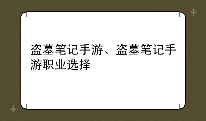 盗墓笔记手游、盗墓笔记手游职业选择