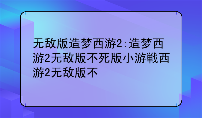 无敌版造梦西游2:造梦西游2无敌版不死版小游戏