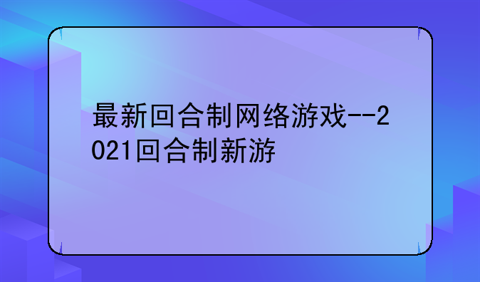 最新回合制网络游戏--2021回合制新游