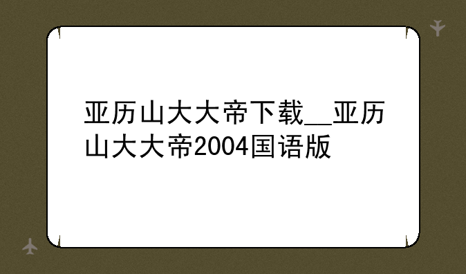 亚历山大大帝下载__亚历山大大帝2004国语版