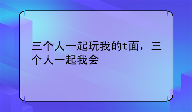 三个人一起玩我的t面，三个人一起我会