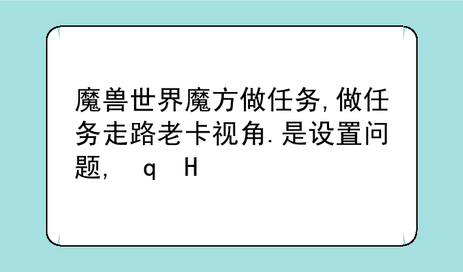 魔兽世界魔方做任务,做任务走路老卡视角.是设置问题,还是魔方自身的缺陷啊?