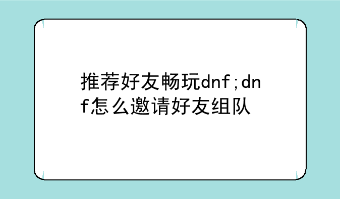 推荐好友畅玩dnf;dnf怎么邀请好友组队